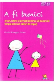 A fi bunici. Jocuri, retete si povesti pentru a va bucura de timpul petrecut alaturi de nepoti - Grazia Honegger Fresco